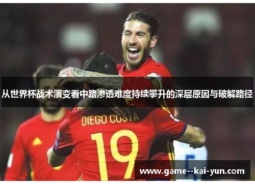 从世界杯战术演变看中路渗透难度持续攀升的深层原因与破解路径 从世界杯战术演变看中路渗透难度持续攀升的深层原因与破解路径