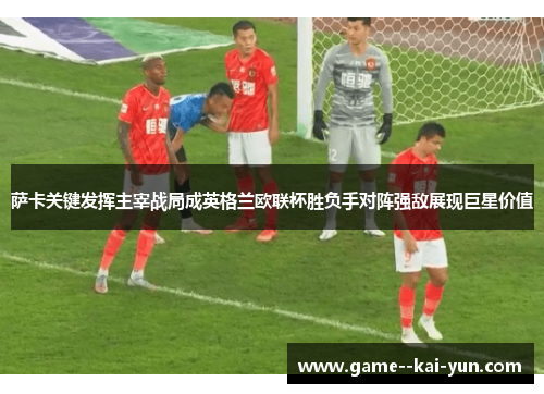 萨卡关键发挥主宰战局成英格兰欧联杯胜负手对阵强敌展现巨星价值