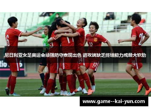 尼日利亚女足奥运会顽强防守表现出色 进攻端缺乏终结能力成最大软肋 尼日利亚女足奥运会顽强防守表现出色 进攻端缺乏终结能力成最大软肋