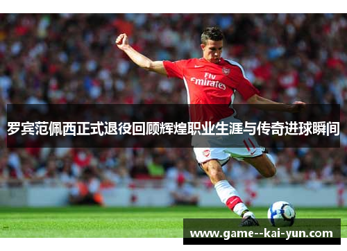 罗宾范佩西正式退役回顾辉煌职业生涯与传奇进球瞬间